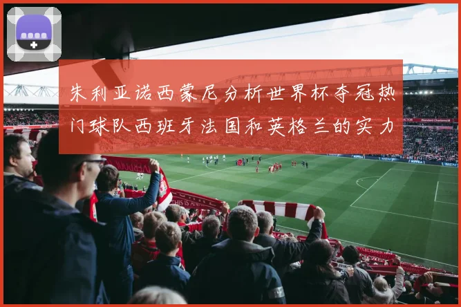 朱利亚诺西蒙尼分析世界杯夺冠热门球队西班牙法国和英格兰的实力与前景