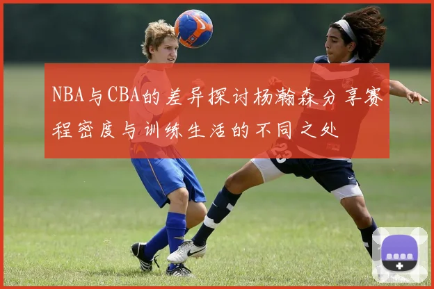 NBA与CBA的差异探讨杨瀚森分享赛程密度与训练生活的不同之处