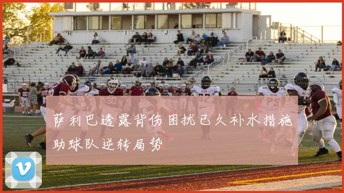 萨利巴透露背伤困扰已久补水措施助球队逆转局势