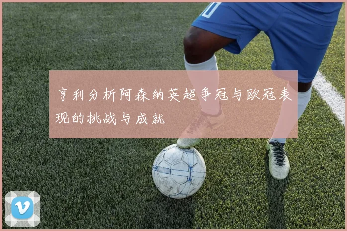 亨利分析阿森纳英超争冠与欧冠表现的挑战与成就