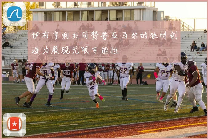 伊布亨利共同赞誉亚马尔的独特创造力展现无限可能性