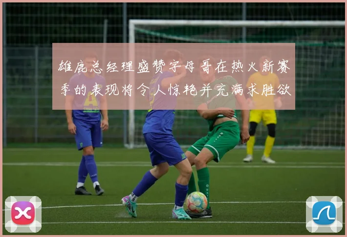 雄鹿总经理盛赞字母哥在热火新赛季的表现将令人惊艳并充满求胜欲