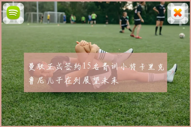 曼联正式签约15名青训小将卡里克鲁尼儿子在列展望未来