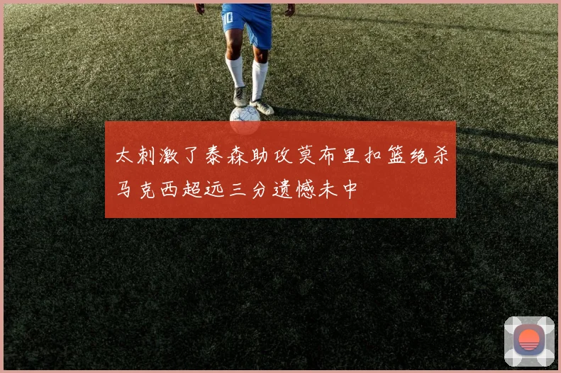 太刺激了泰森助攻莫布里扣篮绝杀马克西超远三分遗憾未中