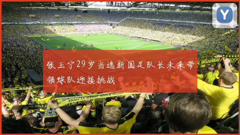 张玉宁29岁当选新国足队长未来带领球队迎接挑战