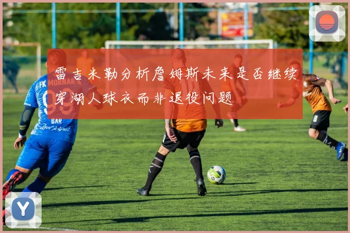 雷吉米勒分析詹姆斯未来是否继续穿湖人球衣而非退役问题