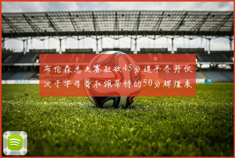 布伦森总决赛狂砍45分追平乔丹仅次于字母哥和佩蒂特的50分辉煌表现