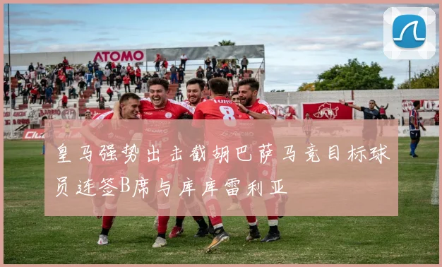 皇马强势出击截胡巴萨马竞目标球员连签B席与库库雷利亚
