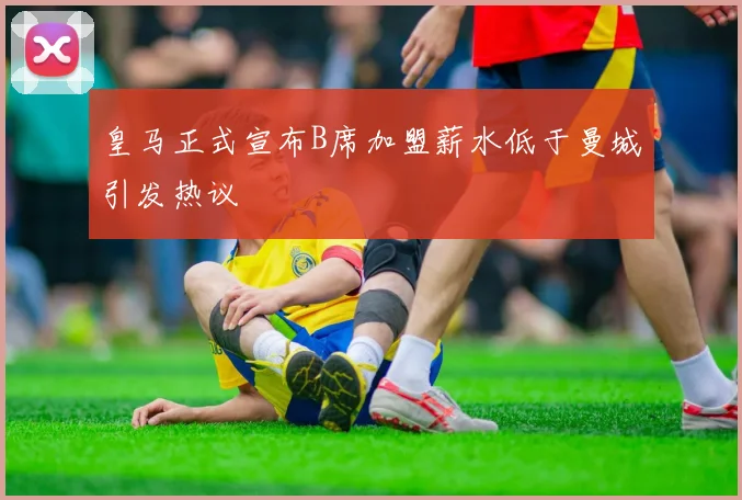 皇马正式宣布B席加盟薪水低于曼城引发热议