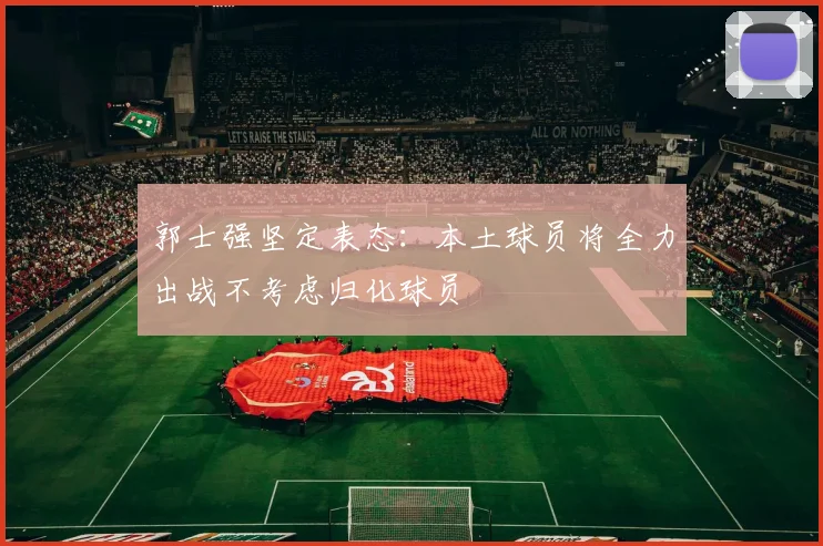 郭士强坚定表态：本土球员将全力出战不考虑归化球员