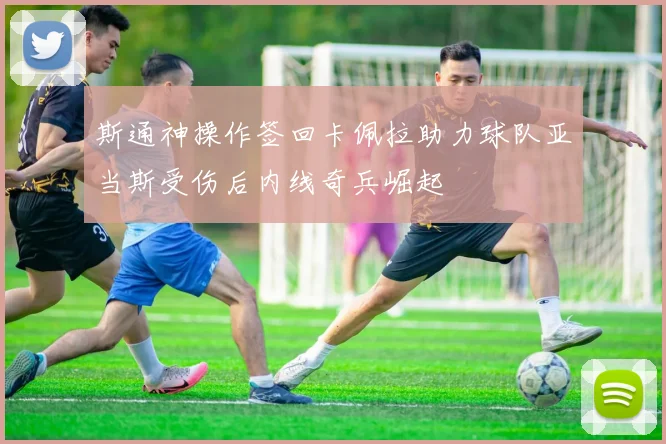 斯通神操作签回卡佩拉助力球队亚当斯受伤后内线奇兵崛起