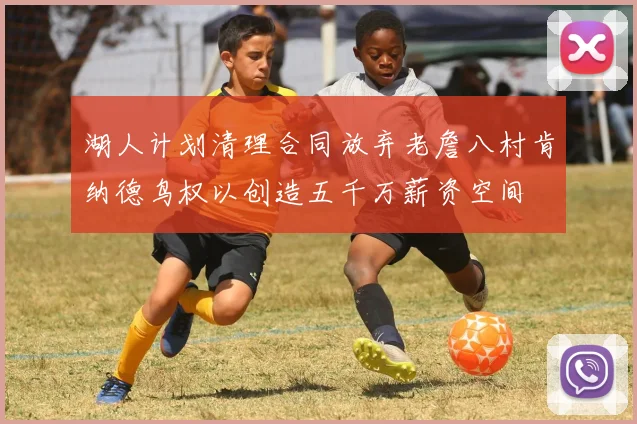 湖人计划清理合同放弃老詹八村肯纳德鸟权以创造五千万薪资空间