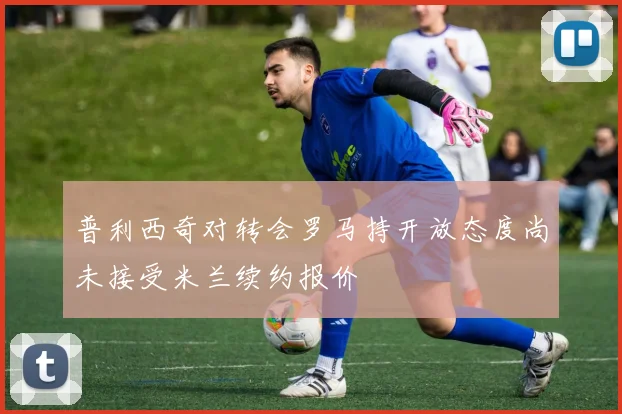 普利西奇对转会罗马持开放态度尚未接受米兰续约报价
