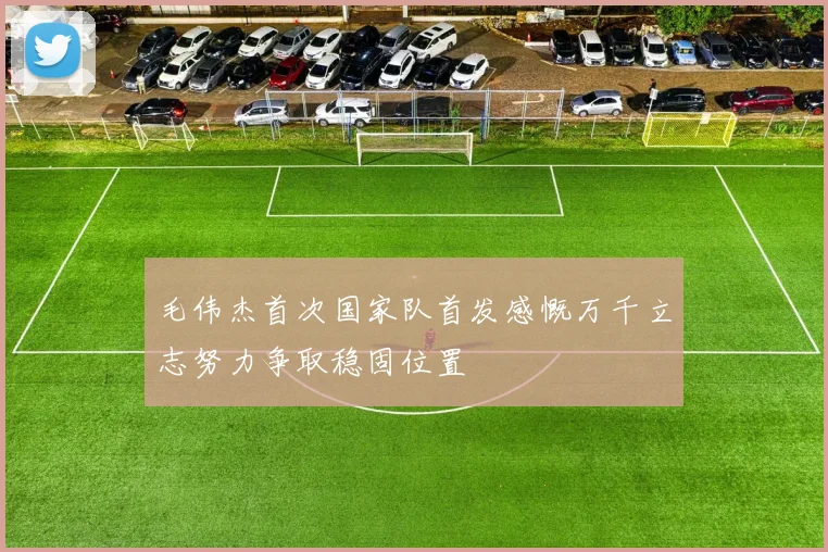 毛伟杰首次国家队首发感慨万千立志努力争取稳固位置