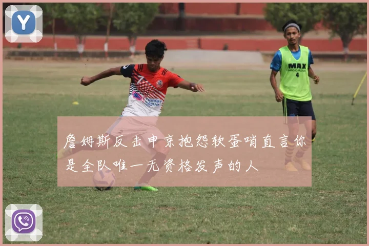 詹姆斯反击申京抱怨软蛋哨直言你是全队唯一无资格发声的人