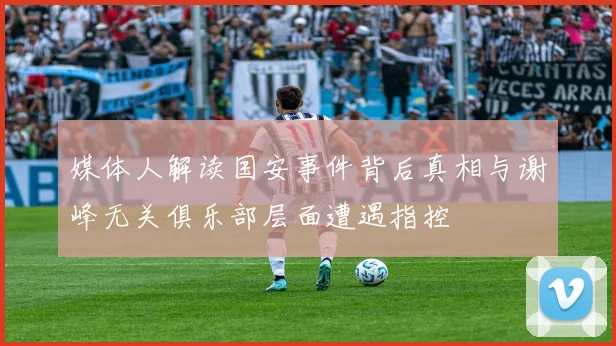 媒体人解读国安事件背后真相与谢峰无关俱乐部层面遭遇指控