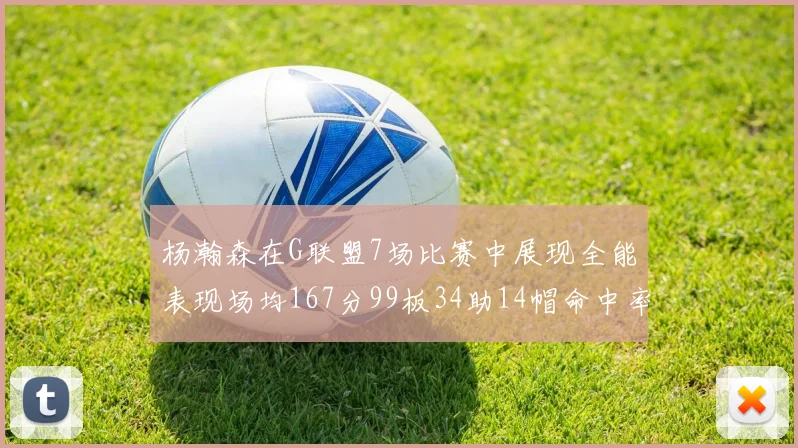 杨瀚森在G联盟7场比赛中展现全能表现场均167分99板34助14帽命中率超五成
