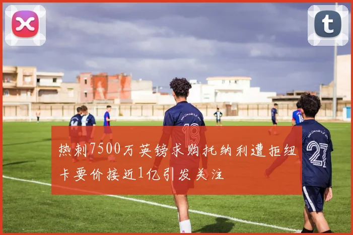 热刺7500万英镑求购托纳利遭拒纽卡要价接近1亿引发关注