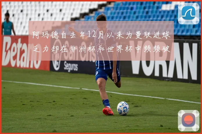 阿玛德自去年12月以来为曼联进球乏力却在非洲杯和世界杯中频频破门